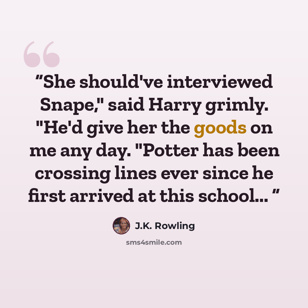 “She should've interviewed Snape," said Harry grimly. "He'd give her the goods on me any day. "Potter has been crossing lines ever since he first arrived at this school...” quote by J.K. Rowling