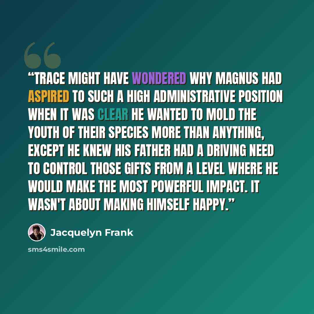 “Trace might have wondered why Magnus had aspired to such a high administrative position when it was clear he wanted to mold the youth of their species more than anything, except he knew his father had a driving need to control those gifts from a level where he would make the most powerful impact…” quote by Jacquelyn Frank