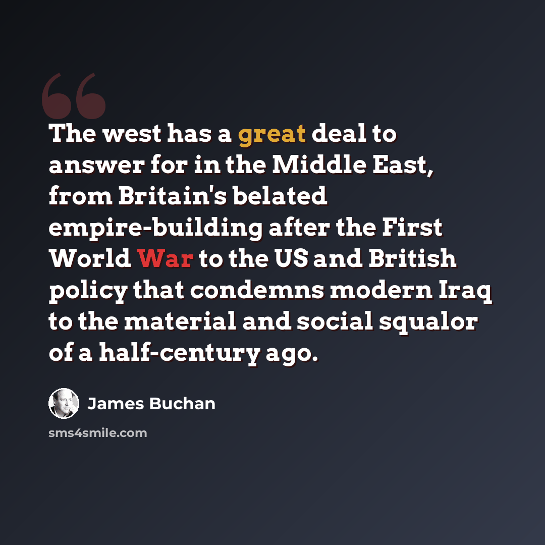 “The west has a great deal to answer for in the Middle East, from Britain's belated empire-building after the First World War to the US and British policy that condemns modern Iraq to the material and social squalor of a half-century ago.” quote by James Buchan