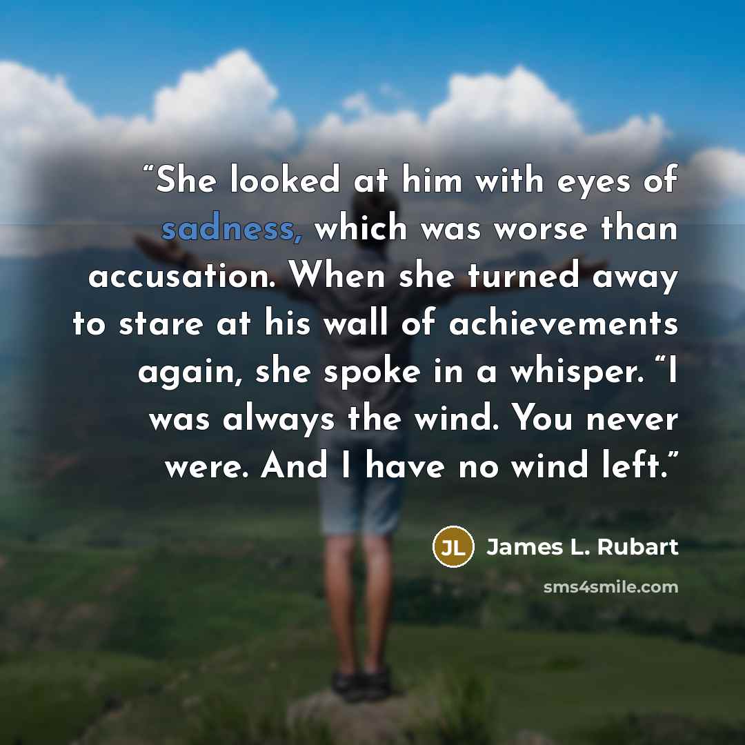 “She looked at him with eyes of sadness, which was worse than accusation. When she turned away to stare at his wall of achievements again, she spoke in a whisper. “I was always the wind. You never were. And I have no wind left.” quote by James L. Rubart