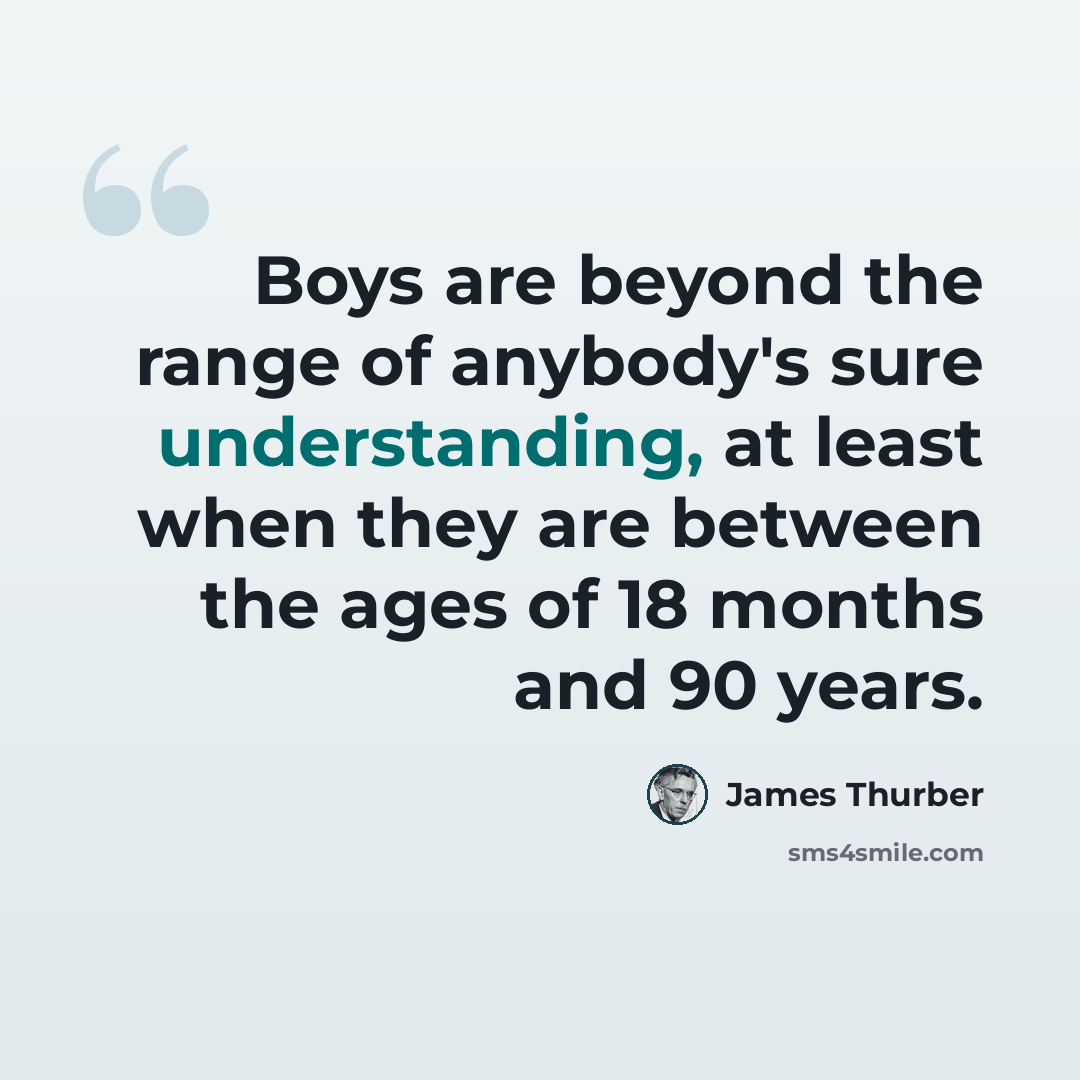 “Boys are beyond the range of anybody's sure understanding, at least when they are between the ages of 18 months and 90 years.” quote by James Thurber
