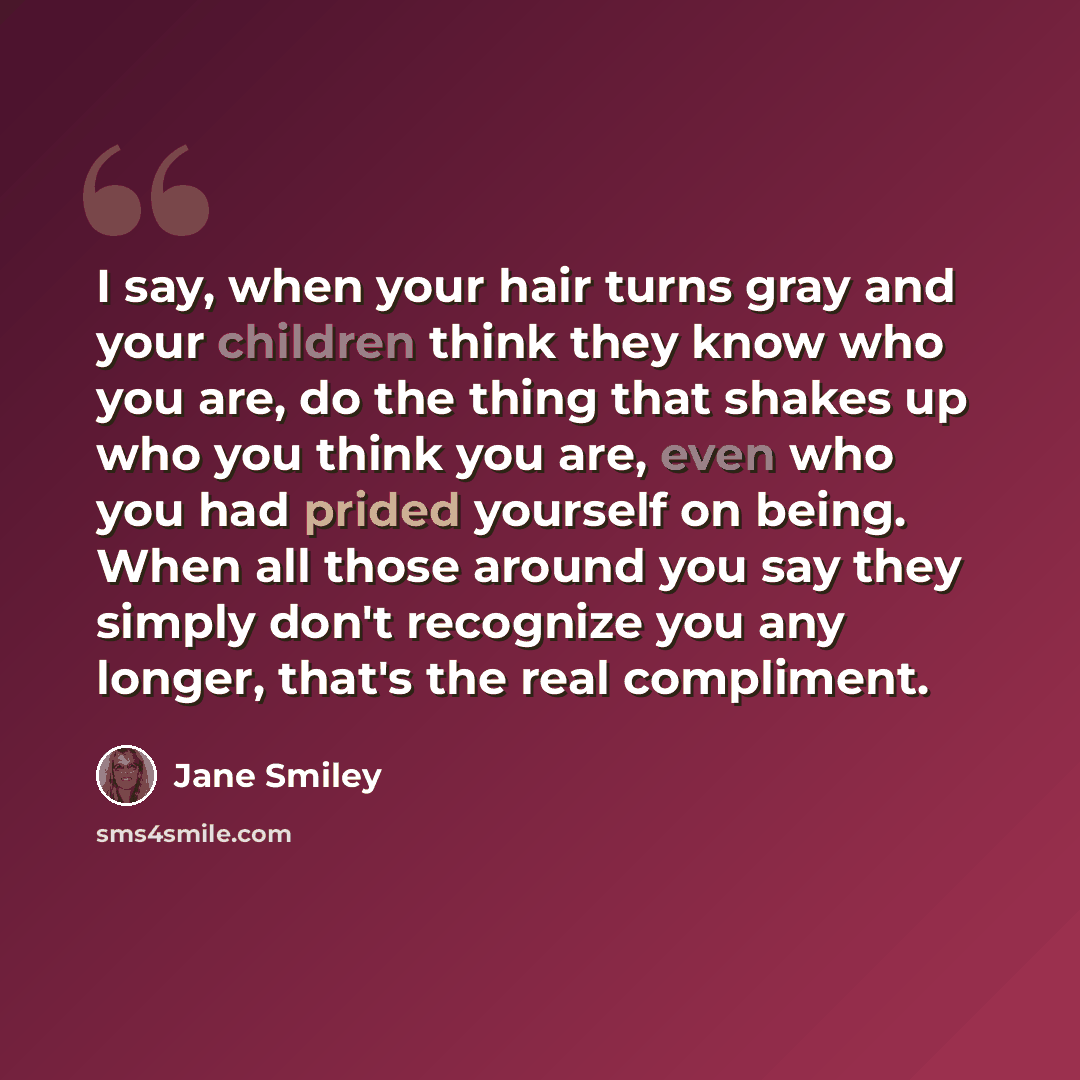“I say, when your hair turns gray and your children think they know who you are, do the thing that shakes up who you think you are, even who you had prided yourself on being. When all those around you say they simply don't recognize you any longer, that's the real compliment.” quote by Jane Smiley