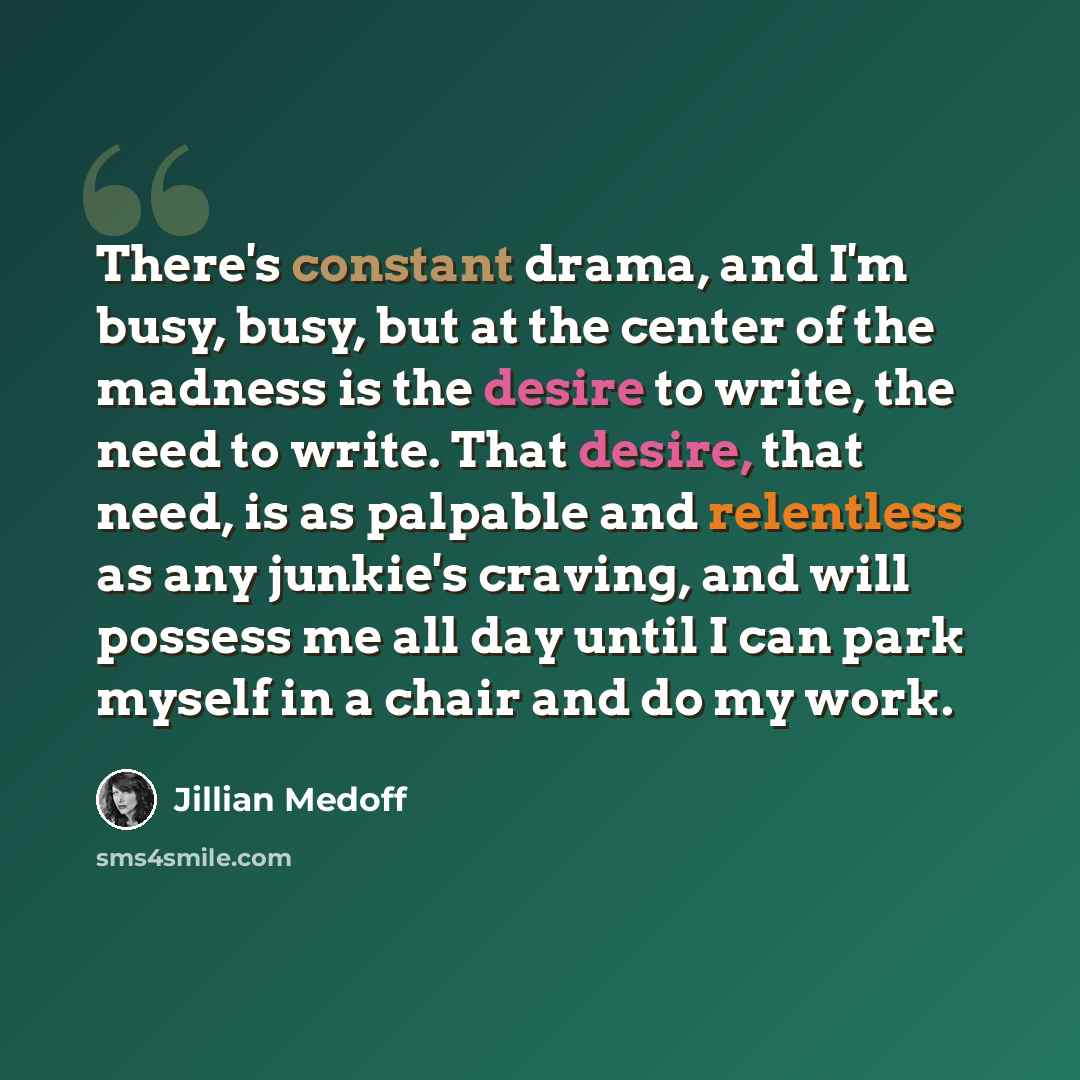 “There's constant drama, and I'm busy, busy, but at the center of the madness is the desire to write, the need to write. That desire, that need, is as palpable and relentless as any junkie's craving, and will possess me all day until I can park myself in a chair and do my work.” quote by Jillian Medoff