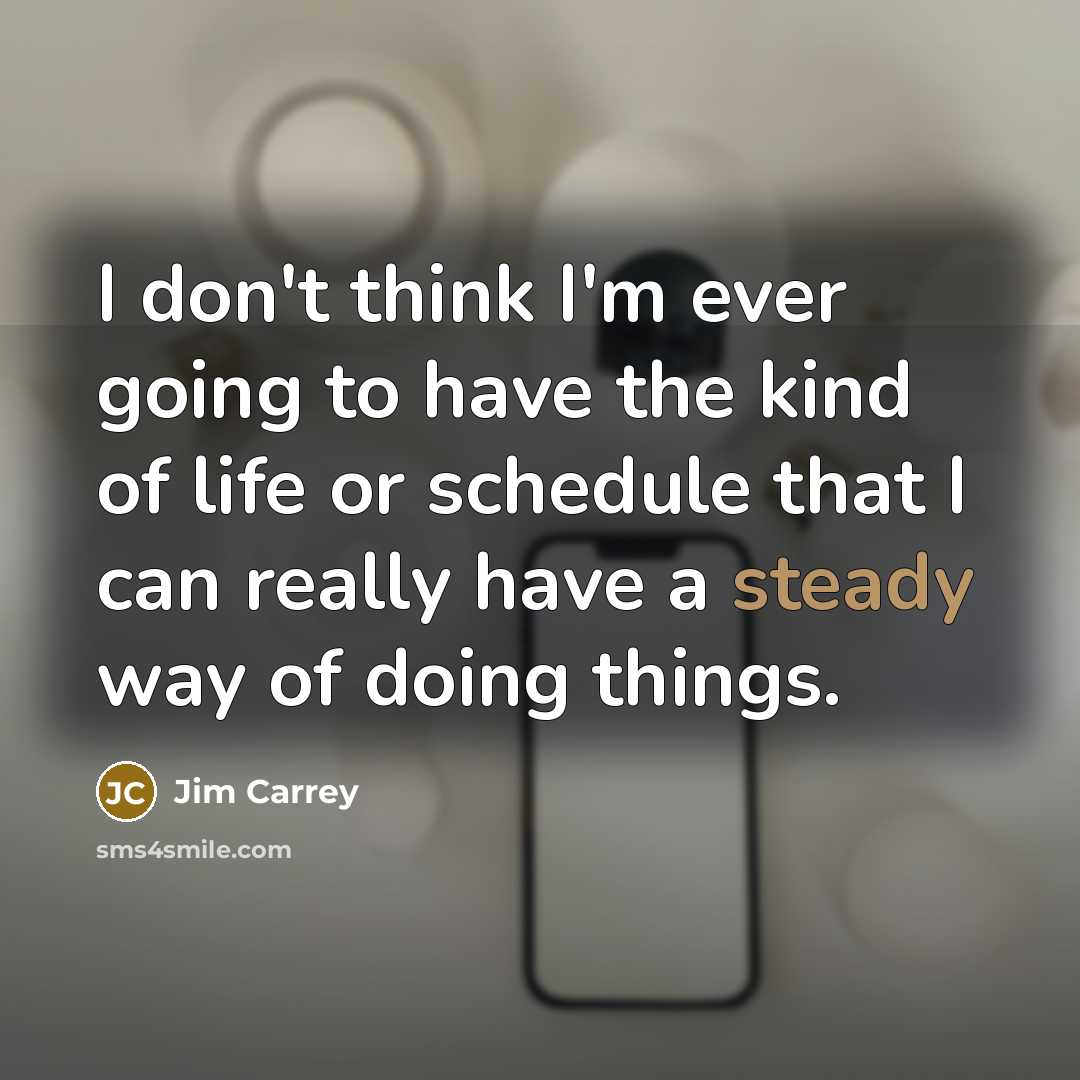 “I don't think I'm ever going to have the kind of life or schedule that I can really have a steady way of doing things.” quote by Jim Carrey