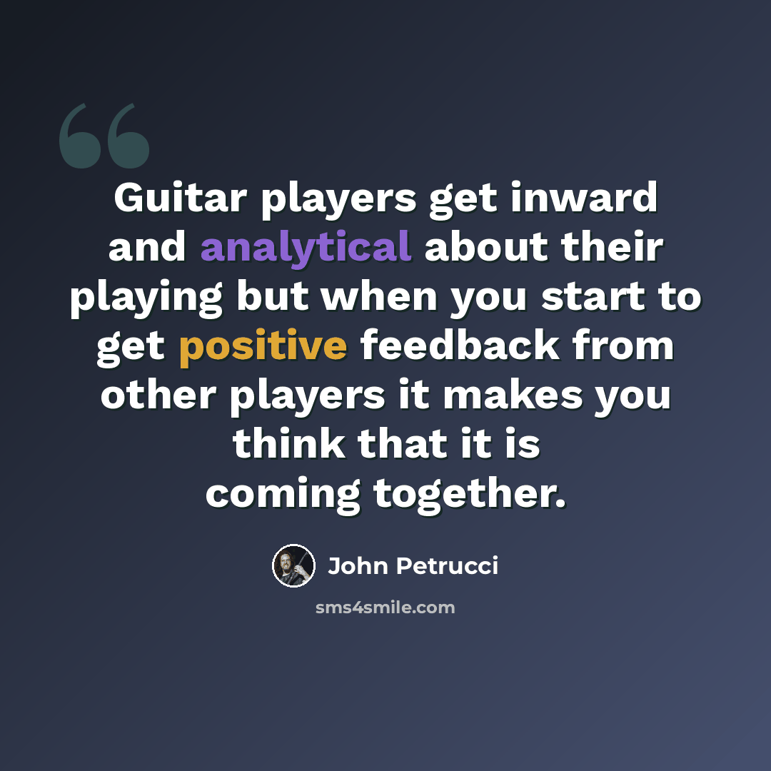 “Guitar players get inward and analytical about their playing but when you start to get positive feedback from other players it makes you think that it is coming together.” quote by John Petrucci