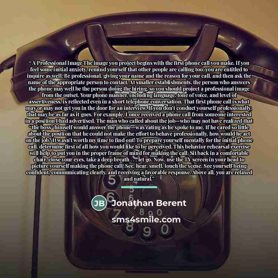“A Professional Image The image you project begins with the first phone call you make. If you feel some initial anxiety, remind yourself that other people are calling too; you are entitled to inquire as well. Be professional, giving your name and the reason for your call, and then ask the name of…” quote by Jonathan Berent
