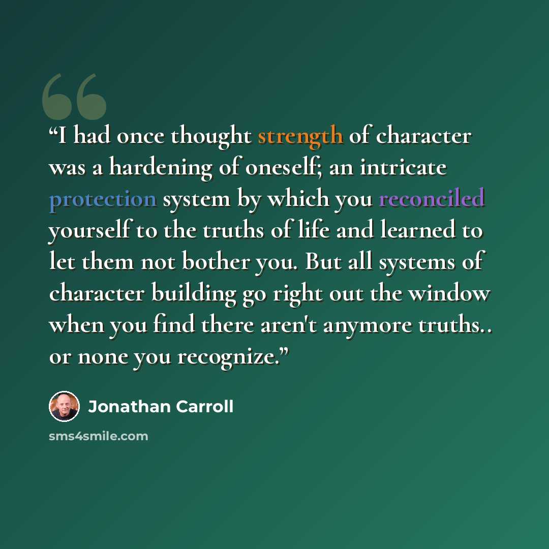 “I had once thought strength of character was a hardening of oneself; an intricate protection system by which you reconciled yourself to the truths of life and learned to let them not bother you. But all systems of character building go right out the window when you find there aren't anymore…” quote by Jonathan Carroll