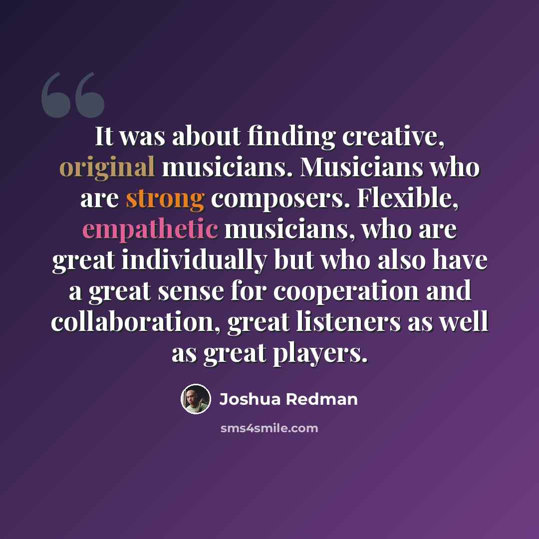 “It was about finding creative, original musicians. Musicians who are strong composers. Flexible, empathetic musicians, who are great individually but who also have a great sense for cooperation and collaboration, great listeners as well as great players.” quote by Joshua Redman