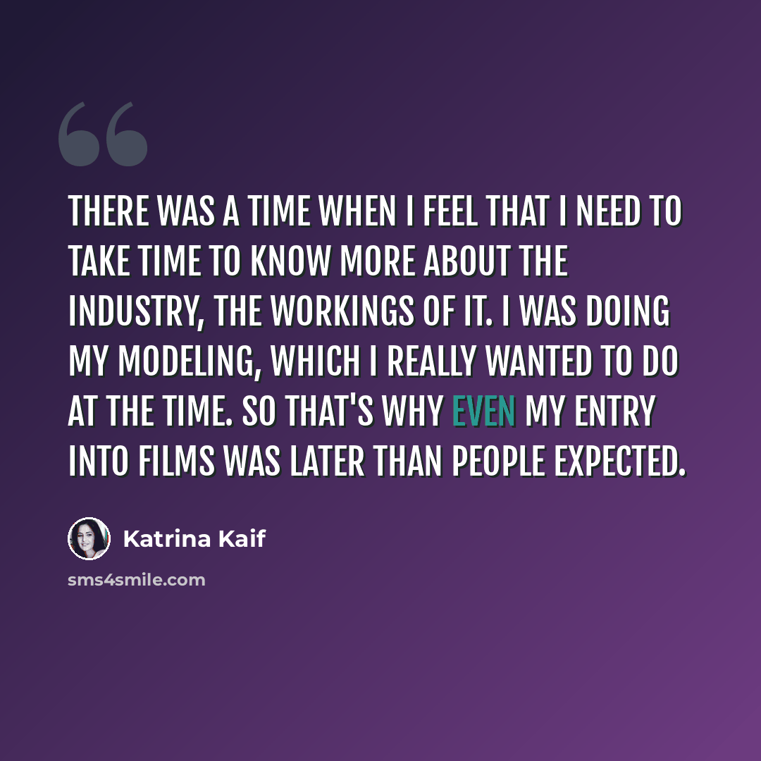 “There was a time when I feel that I need to take time to know more about the industry, the workings of it. I was doing my modeling, which I really wanted to do at the time. So that's why even my entry into films was later than people expected.” quote by Katrina Kaif