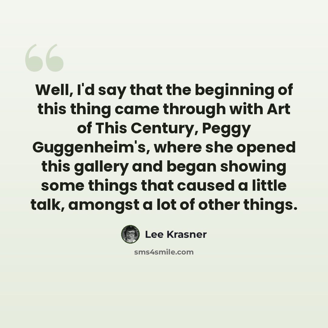 “Well, I'd say that the beginning of this thing came through with Art of This Century, Peggy Guggenheim's, where she opened this gallery and began showing some things that caused a little talk, amongst a lot of other things.” quote by Lee Krasner
