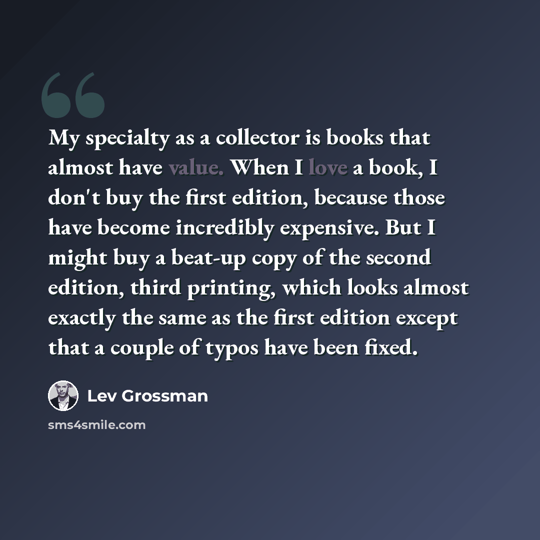 “My specialty as a collector is books that almost have value. When I love a book, I don't buy the first edition, because those have become incredibly expensive. But I might buy a beat-up copy of the second edition, third printing, which looks almost exactly the same as the first edition except that…” quote by Lev Grossman
