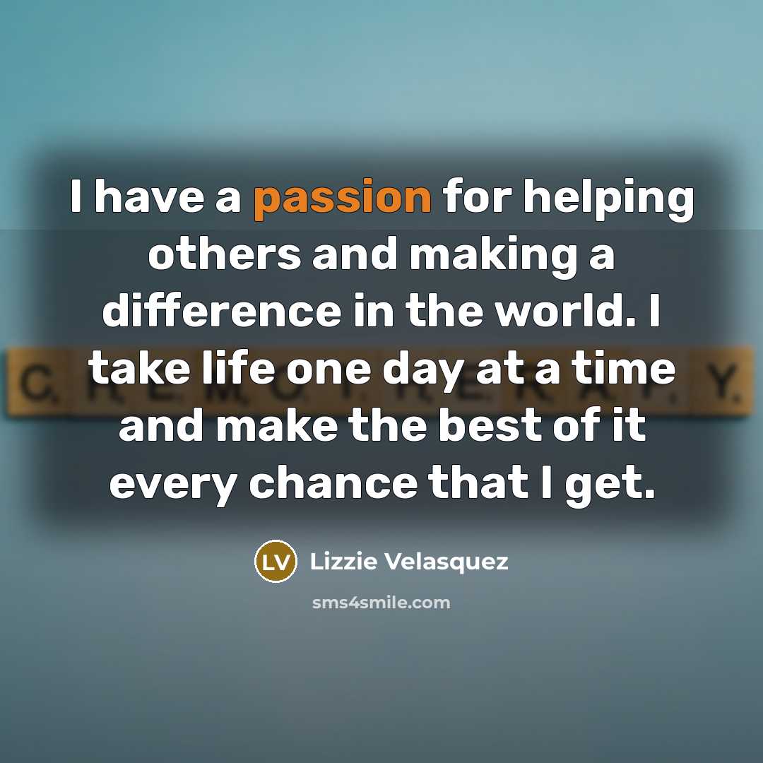 “I have a passion for helping others and making a difference in the world. I take life one day at a time and make the best of it every chance that I get.” quote by Lizzie Velasquez
