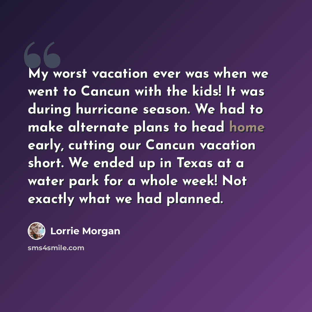 “My worst vacation ever was when we went to Cancun with the kids! It was during hurricane season. We had to make alternate plans to head home early, cutting our Cancun vacation short. We ended up in Texas at a water park for a whole week! Not exactly what we had planned.” quote by Lorrie Morgan