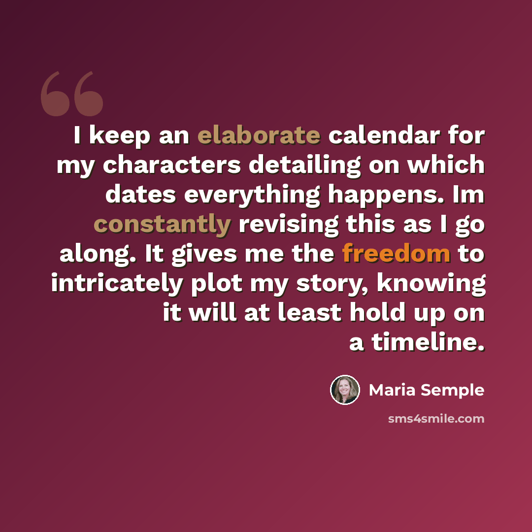“I keep an elaborate calendar for my characters detailing on which dates everything happens. Im constantly revising this as I go along. It gives me the freedom to intricately plot my story, knowing it will at least hold up on a timeline.” quote by Maria Semple