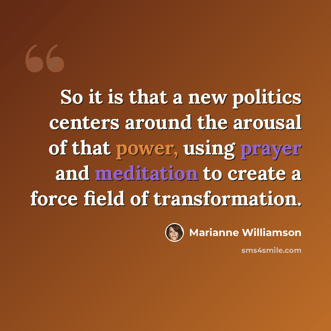 “So it is that a new politics centers around the arousal of that power, using prayer and meditation to create a force field of transformation.” quote by Marianne Williamson