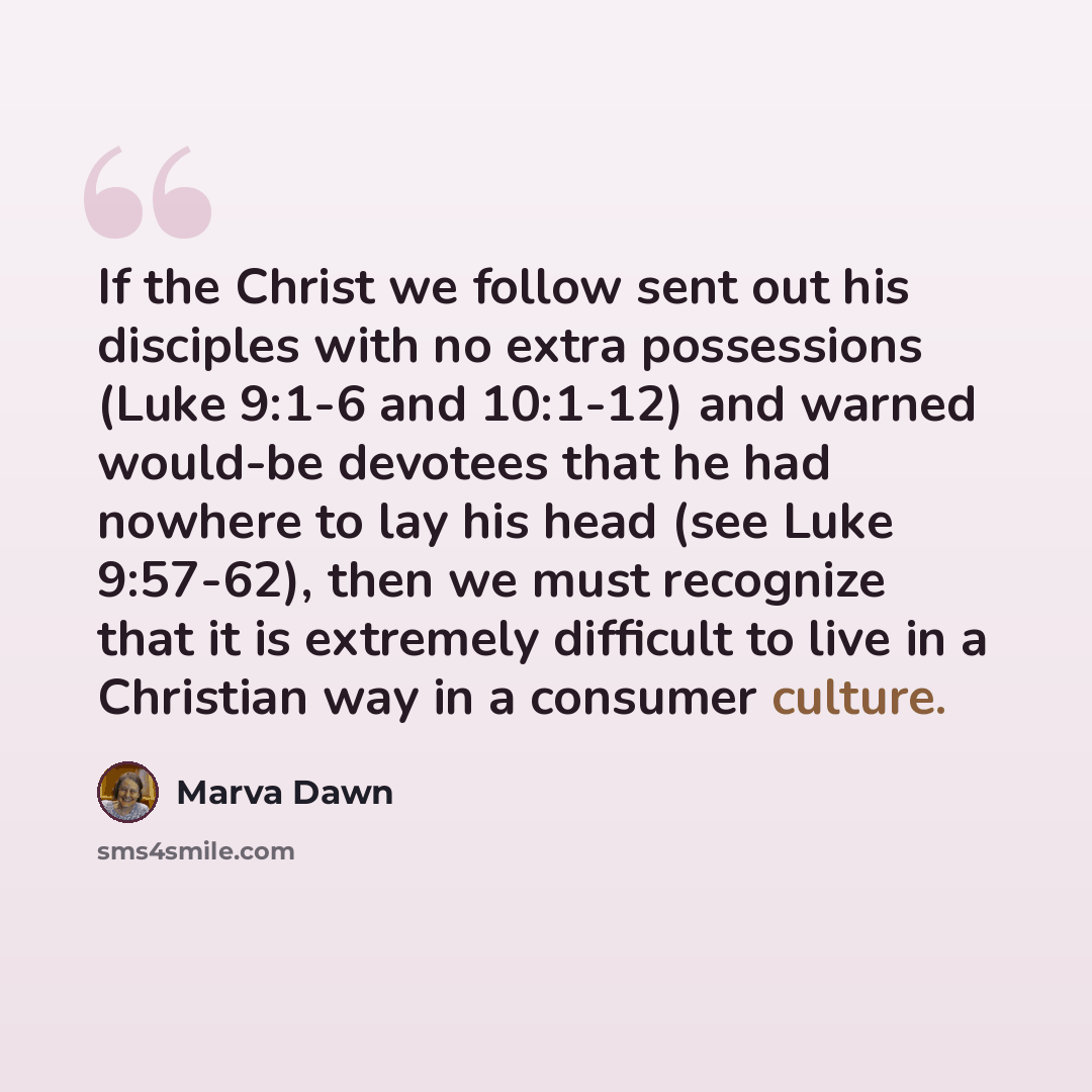 “If the Christ we follow sent out his disciples with no extra possessions (Luke 9:1-6 and 10:1-12) and warned would-be devotees that he had nowhere to lay his head (see Luke 9:57-62), then we must recognize that it is extremely difficult to live in a Christian way in a consumer culture.” quote by Marva Dawn