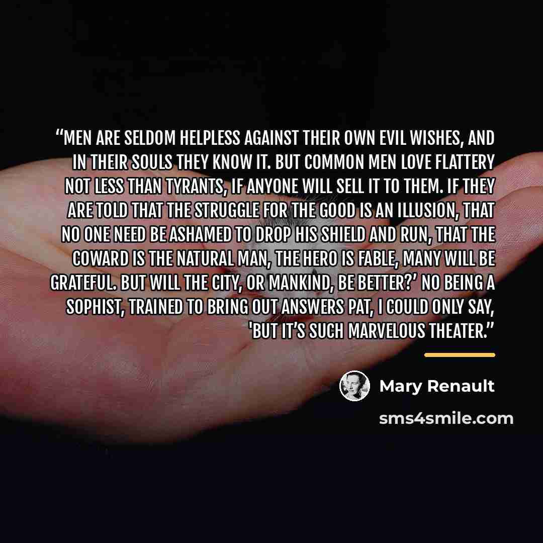 “Men are seldom helpless against their own evil wishes, and in their souls they know it. But common men love flattery not less than tyrants, if anyone will sell it to them. If they are told that the struggle for the good is an illusion, that no one need be ashamed to drop his shield and run, that…” quote by Mary Renault