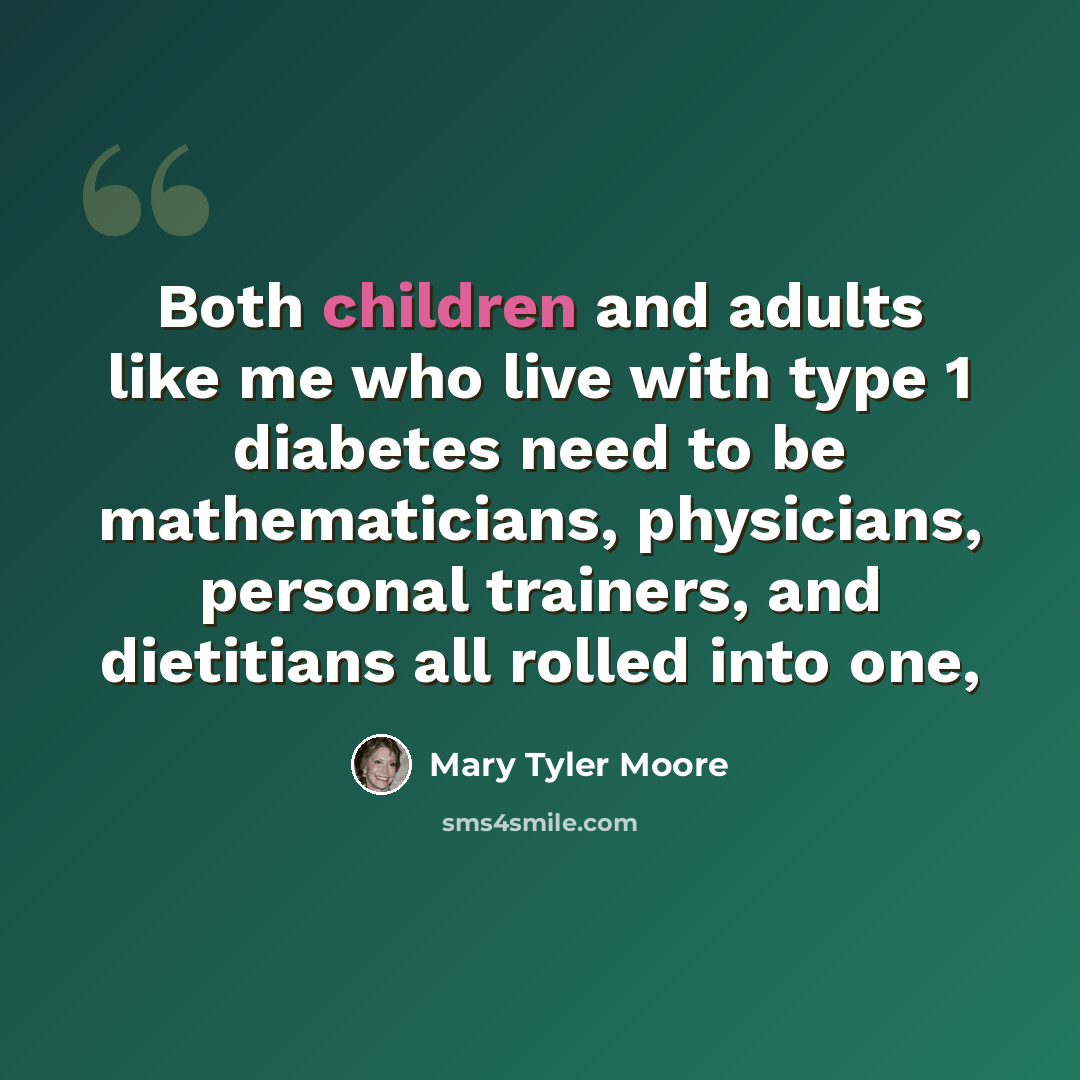 “Both children and adults like me who live with type 1 diabetes need to be mathematicians, physicians, personal trainers, and dietitians all rolled into one,” quote by Mary Tyler Moore