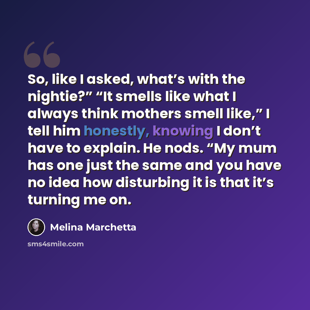 “So, like I asked, what’s with the nightie?” “It smells like what I always think mothers smell like,” I tell him honestly, knowing I don’t have to explain. He nods. “My mum has one just the same and you have no idea how disturbing it is that it’s turning me on.” quote by Melina Marchetta