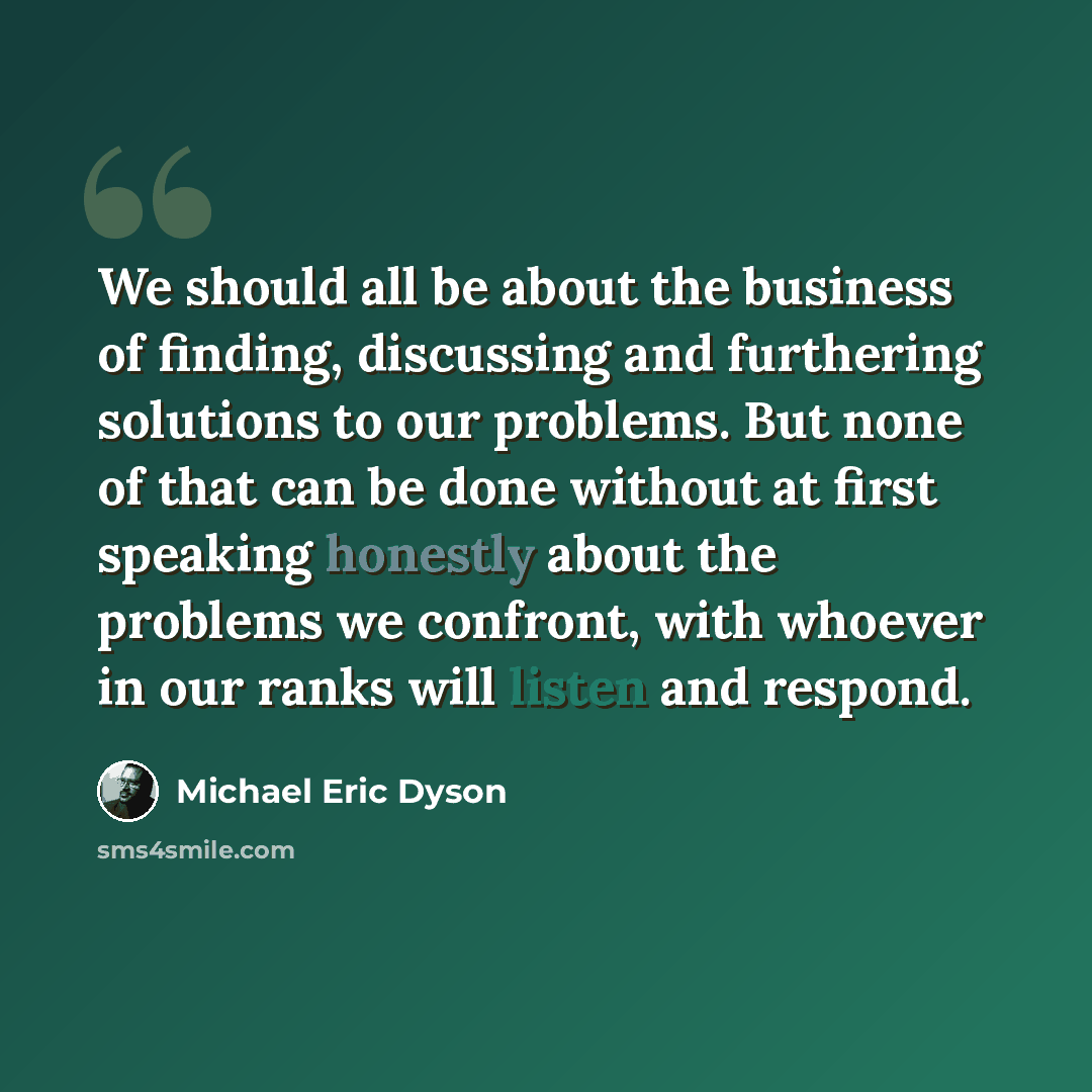 “We should all be about the business of finding, discussing and furthering solutions to our problems. But none of that can be done without at first speaking honestly about the problems we confront, with whoever in our ranks will listen and respond.” quote by Michael Eric Dyson