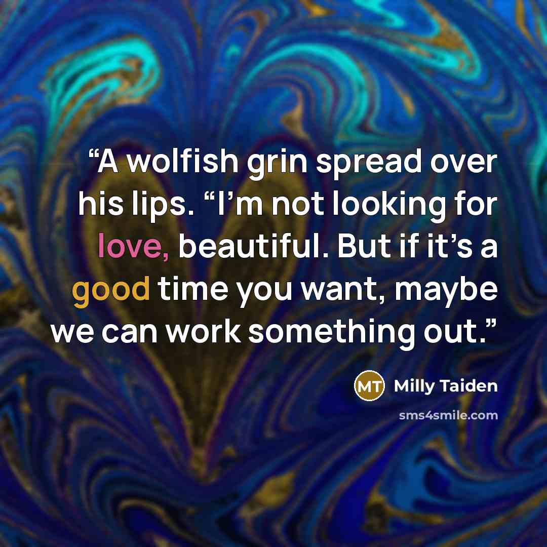 “A wolfish grin spread over his lips. “I’m not looking for love, beautiful. But if it’s a good time you want, maybe we can work something out.” quote by Milly Taiden