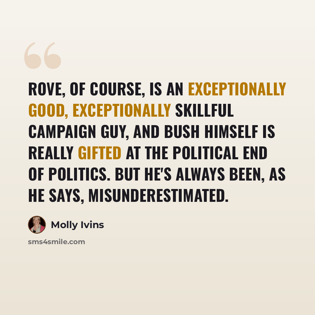 “Rove, of course, is an exceptionally good, exceptionally skillful campaign guy, and Bush himself is really gifted at the political end of politics. But he's always been, as he says, misunderestimated.” quote by Molly Ivins