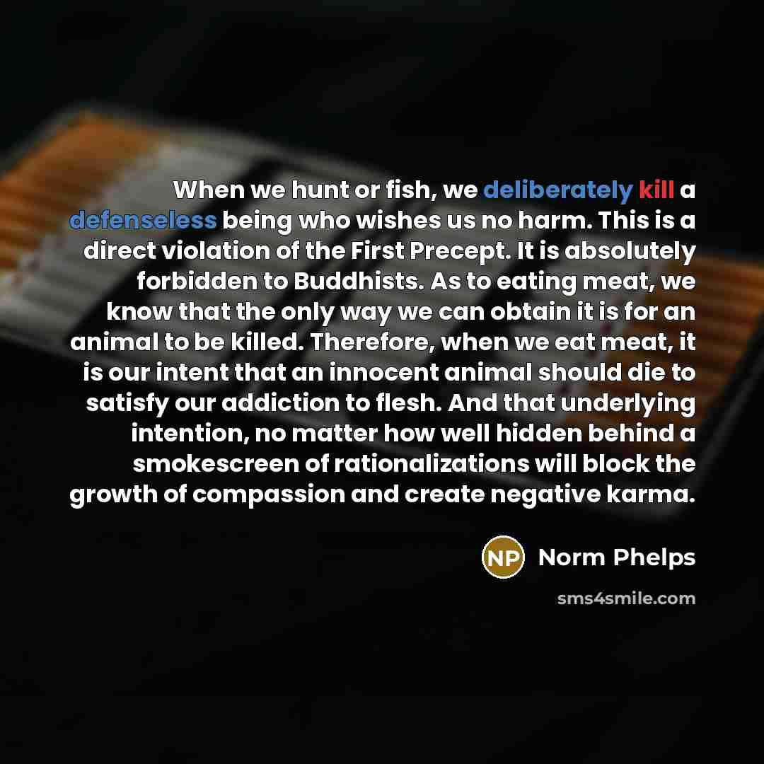 “When we hunt or fish, we deliberately kill a defenseless being who wishes us no harm. This is a direct violation of the First Precept. It is absolutely forbidden to Buddhists. As to eating meat, we know that the only way we can obtain it is for an animal to be killed. Therefore, when we eat meat…” quote by Norm Phelps