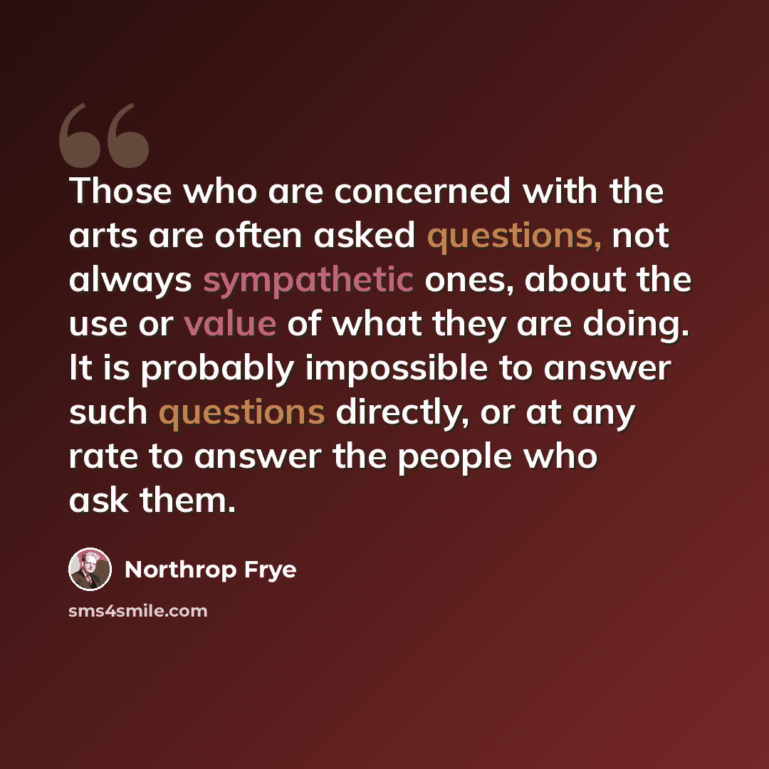 “Those who are concerned with the arts are often asked questions, not always sympathetic ones, about the use or value of what they are doing. It is probably impossible to answer such questions directly, or at any rate to answer the people who ask them.” quote by Northrop Frye