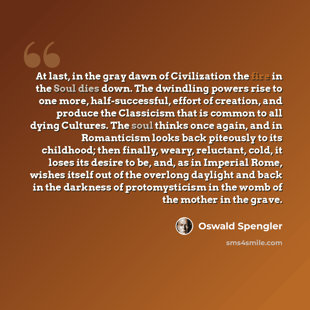 “At last, in the gray dawn of Civilization the fire in the Soul dies down. The dwindling powers rise to one more, half-successful, effort of creation, and produce the Classicism that is common to all dying Cultures. The soul thinks once again, and in Romanticism looks back piteously to its…” quote by Oswald Spengler