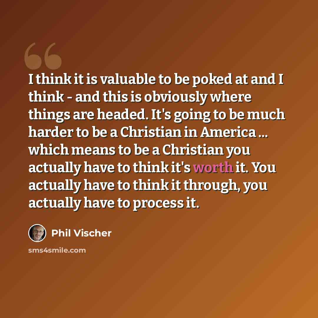 “I think it is valuable to be poked at and I think - and this is obviously where things are headed. It's going to be much harder to be a Christian in America ... which means to be a Christian you actually have to think it's worth it. You actually have to think it through, you actually have to…” quote by Phil Vischer
