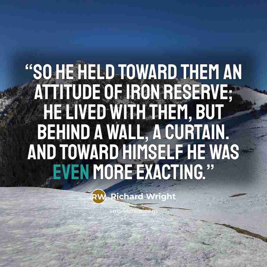 “So he held toward them an attitude of iron reserve; he lived with them, but behind a wall, a curtain. And toward himself he was even more exacting.” quote by Richard Wright