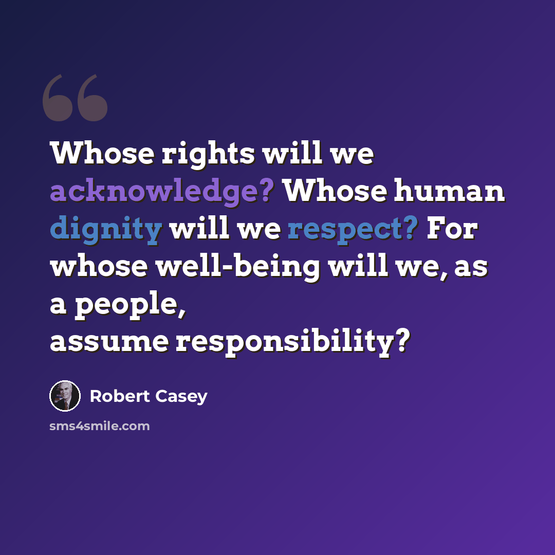 “Whose rights will we acknowledge? Whose human dignity will we respect? For whose well-being will we, as a people, assume responsibility?” quote by Robert Casey
