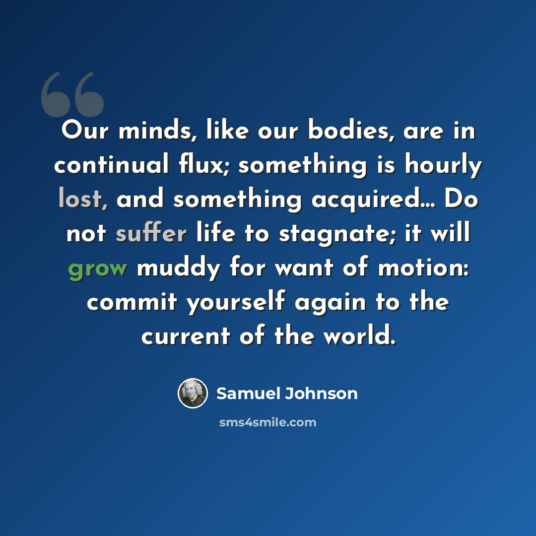 “Our minds, like our bodies, are in continual flux; something is hourly lost, and something acquired… Do not suffer life to stagnate; it will grow muddy for want of motion: commit yourself again to the current of the world.” quote by Samuel Johnson