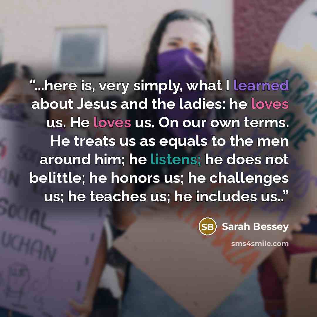 “...here is, very simply, what I learned about Jesus and the ladies: he loves us. He loves us. On our own terms. He treats us as equals to the men around him; he listens; he does not belittle; he honors us; he challenges us; he teaches us; he includes us..” quote by Sarah Bessey