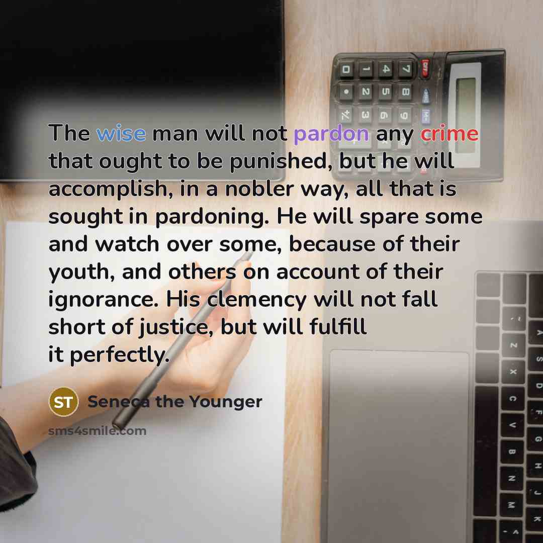 “The wise man will not pardon any crime that ought to be punished, but he will accomplish, in a nobler way, all that is sought in pardoning. He will spare some and watch over some, because of their youth, and others on account of their ignorance. His clemency will not fall short of justice, but…” quote by Seneca the Younger