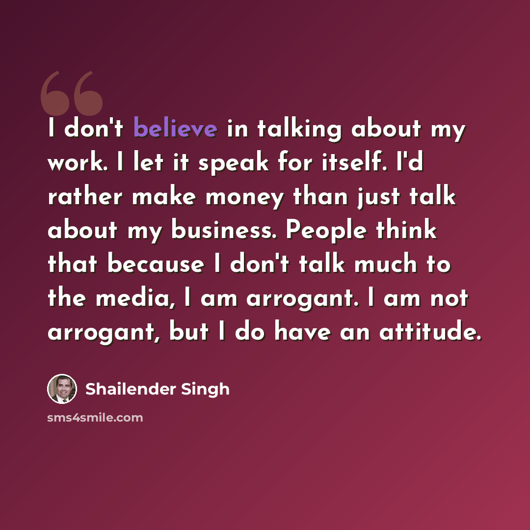 “I don't believe in talking about my work. I let it speak for itself. I'd rather make money than just talk about my business. People think that because I don't talk much to the media, I am arrogant. I am not arrogant, but I do have an attitude.” quote by Shailender Singh
