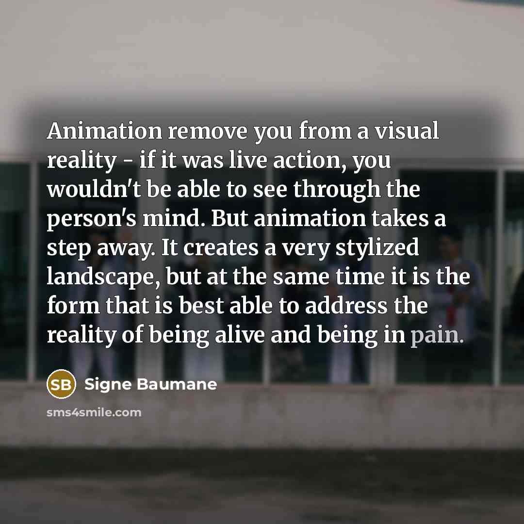 “Animation remove you from a visual reality - if it was live action, you wouldn't be able to see through the person's mind. But animation takes a step away. It creates a very stylized landscape, but at the same time it is the form that is best able to address the reality of being alive and being in…” quote by Signe Baumane
