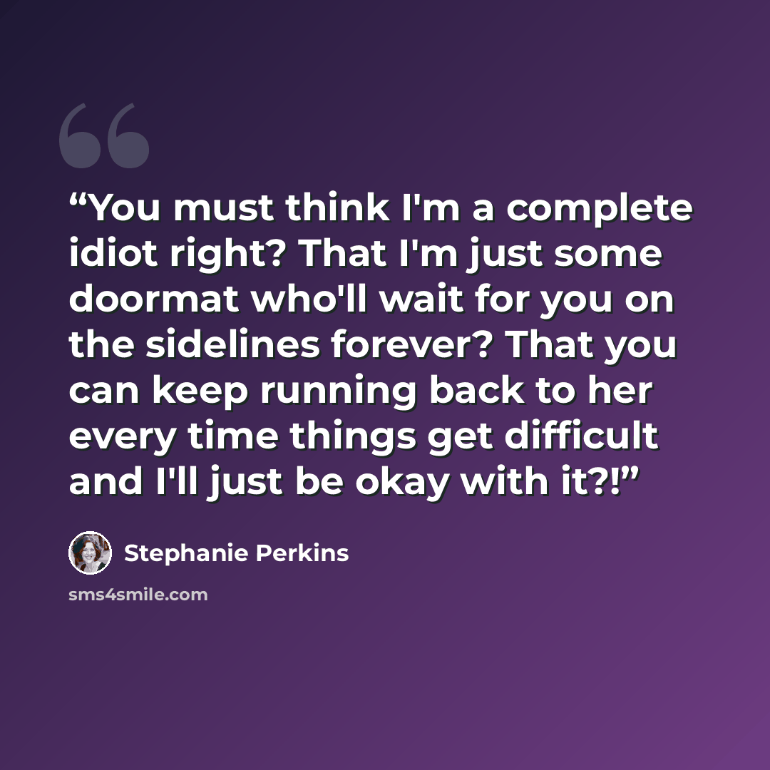 “You must think I'm a complete idiot right? That I'm just some doormat who'll wait for you on the sidelines forever? That you can keep running back to her every time things get difficult and I'll just be okay with it?!” quote by Stephanie Perkins