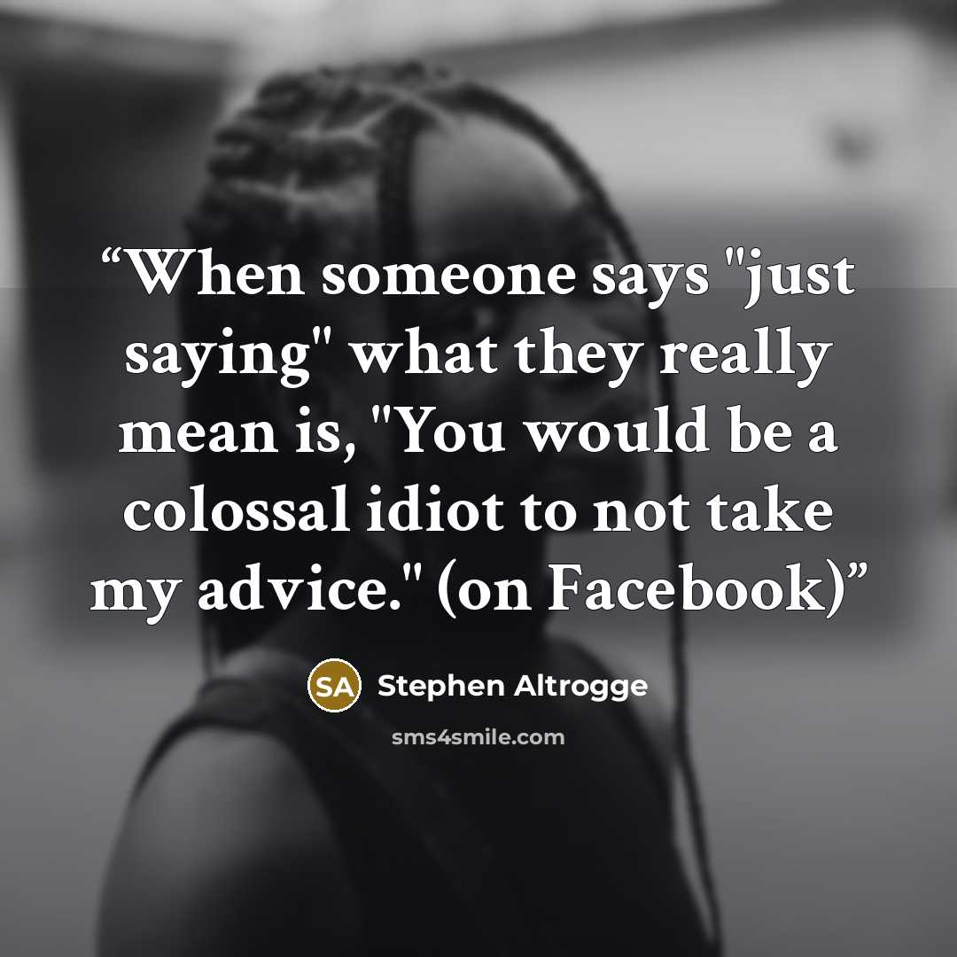 “When someone says "just saying" what they really mean is, "You would be a colossal idiot to not take my advice." (on Facebook)” quote by Stephen Altrogge