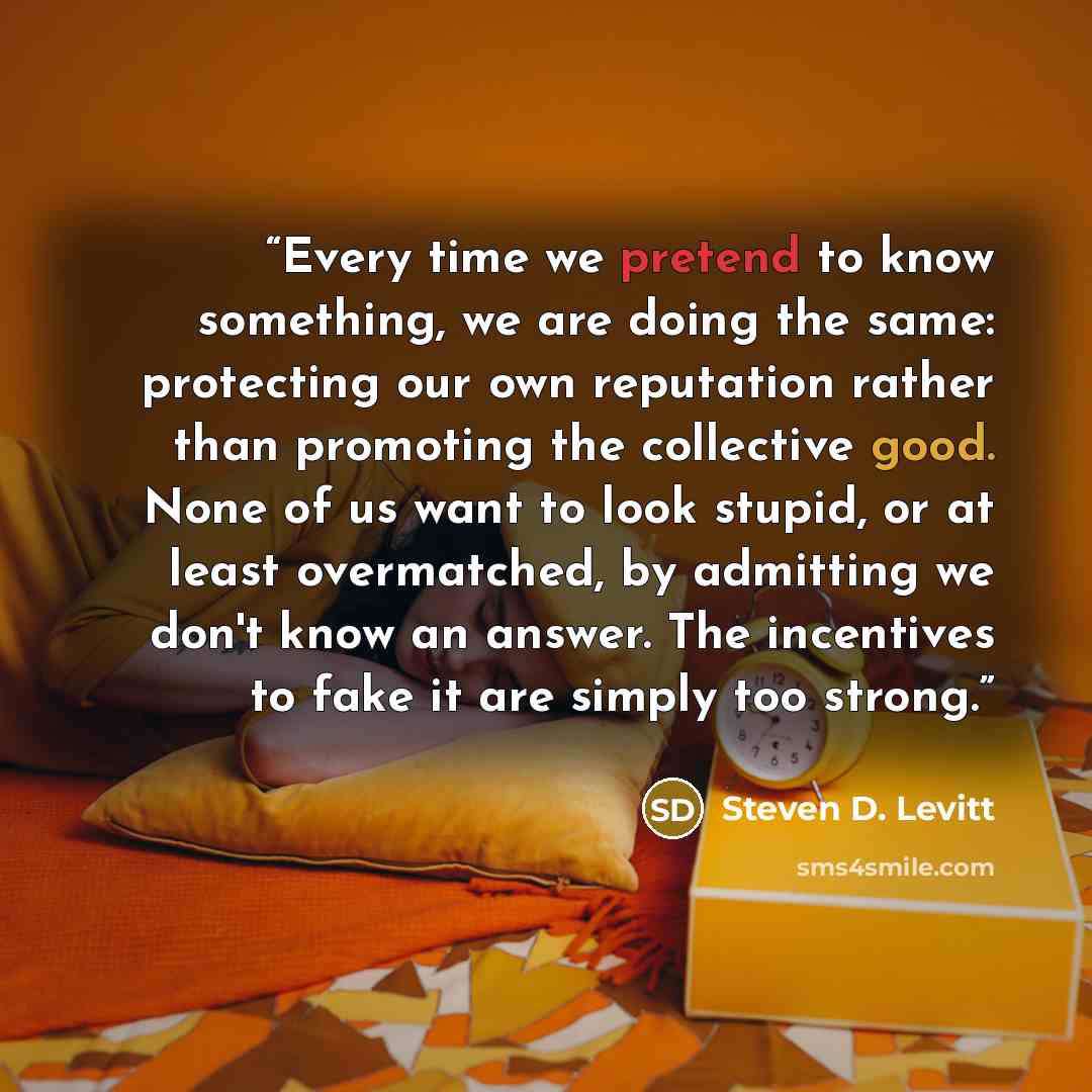 “Every time we pretend to know something, we are doing the same: protecting our own reputation rather than promoting the collective good. None of us want to look stupid, or at least overmatched, by admitting we don't know an answer. The incentives to fake it are simply too strong.” quote by Steven D. Levitt