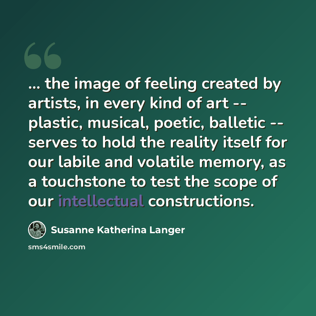 “... the image of feeling created by artists, in every kind of art -- plastic, musical, poetic, balletic -- serves to hold the reality itself for our labile and volatile memory, as a touchstone to test the scope of our intellectual constructions.” quote by Susanne Katherina Langer