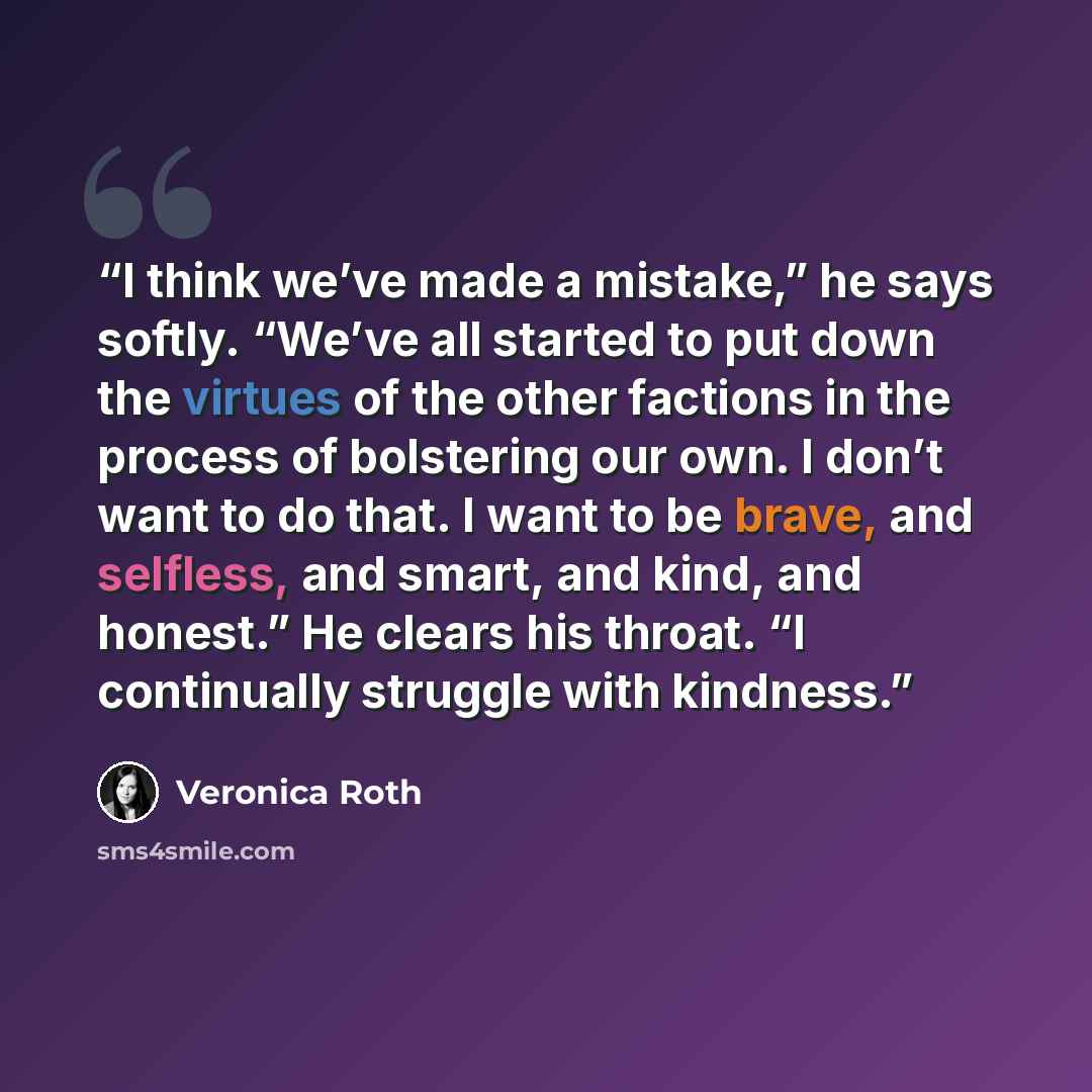 “I think we’ve made a mistake,” he says softly. “We’ve all started to put down the virtues of the other factions in the process of bolstering our own. I don’t want to do that. I want to be brave, and selfless, and smart, and kind, and honest.” He clears his throat. “I continually struggle with…” quote by Veronica Roth