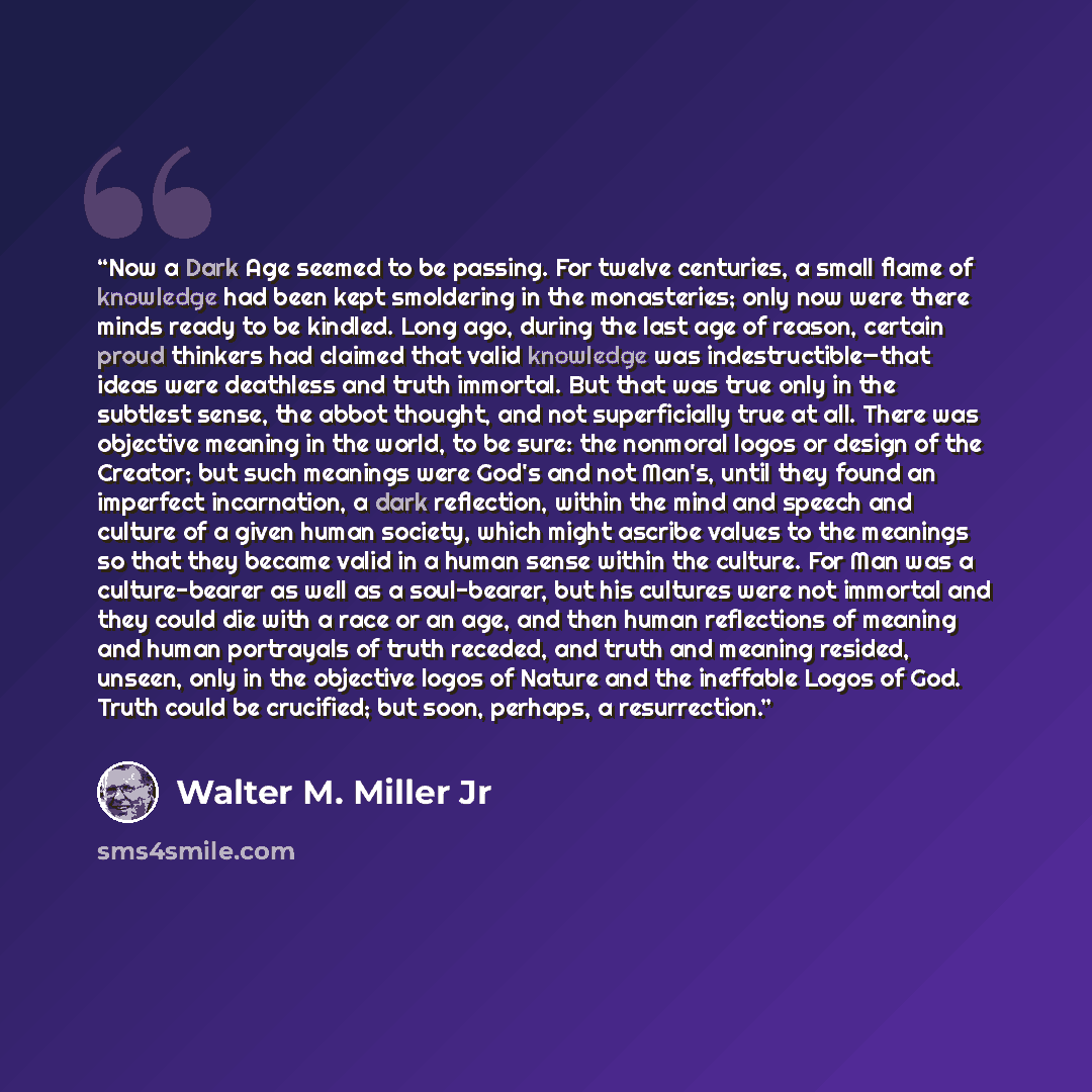 “Now a Dark Age seemed to be passing. For twelve centuries, a small flame of knowledge had been kept smoldering in the monasteries; only now were there minds ready to be kindled. Long ago, during the last age of reason, certain proud thinkers had claimed that valid knowledge was indestructible—that…” quote by Walter M. Miller Jr