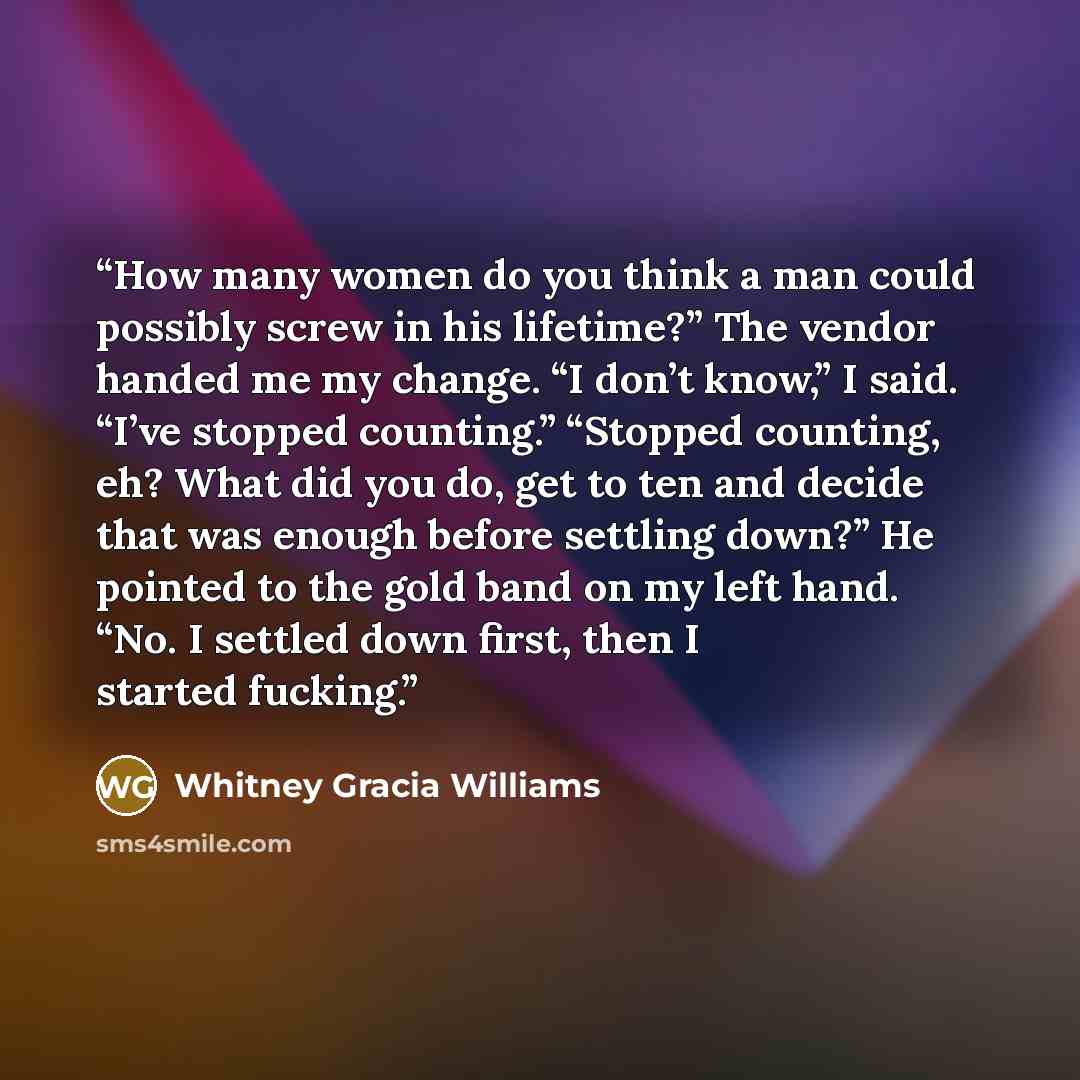 “How many women do you think a man could possibly screw in his lifetime?” The vendor handed me my change. “I don’t know,” I said. “I’ve stopped counting.” “Stopped counting, eh? What did you do, get to ten and decide that was enough before settling down?” He pointed to the gold band on my left…” quote by Whitney Gracia Williams