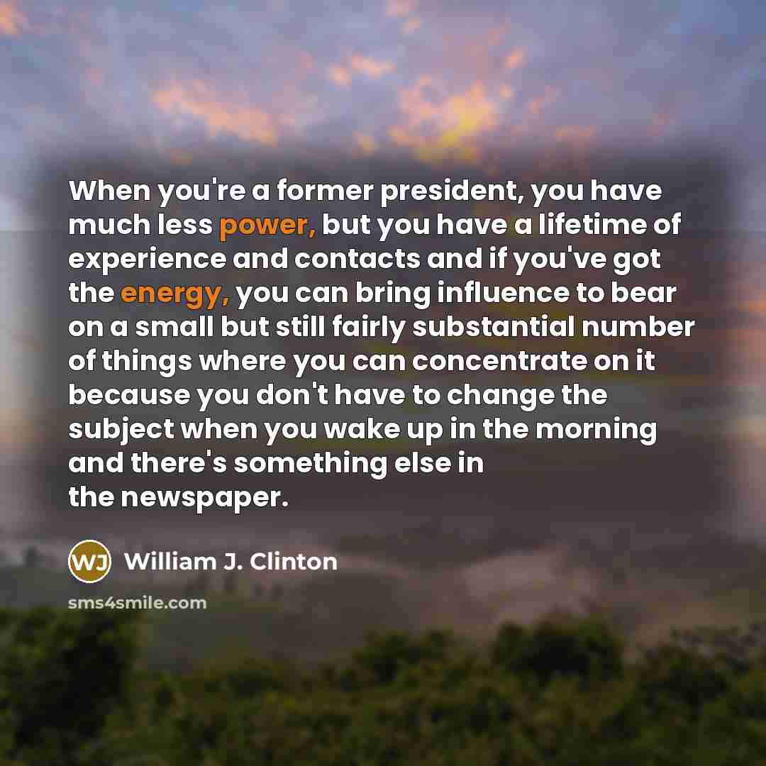 “When you're a former president, you have much less power, but you have a lifetime of experience and contacts and if you've got the energy, you can bring influence to bear on a small but still fairly substantial number of things where you can concentrate on it because you don't have to change the…” quote by William J. Clinton