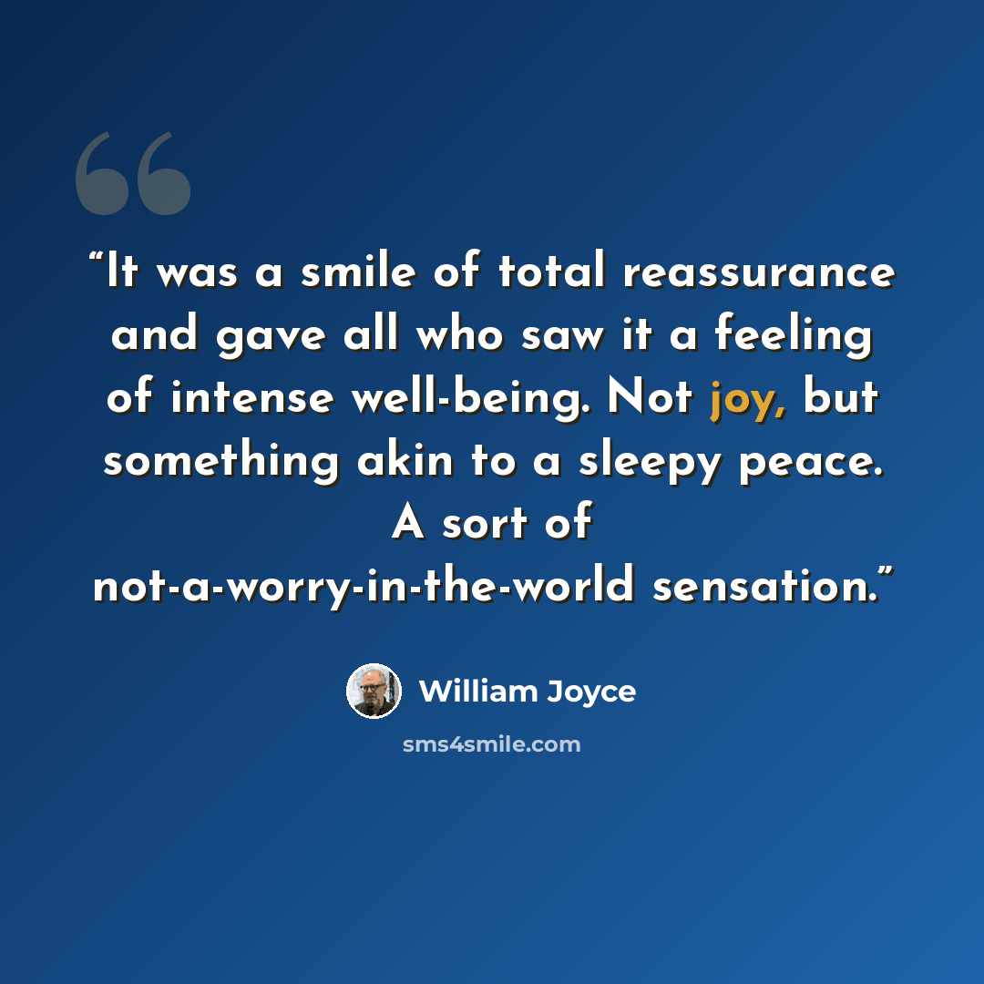 “It was a smile of total reassurance and gave all who saw it a feeling of intense well-being. Not joy, but something akin to a sleepy peace. A sort of not-a-worry-in-the-world sensation.” quote by William Joyce