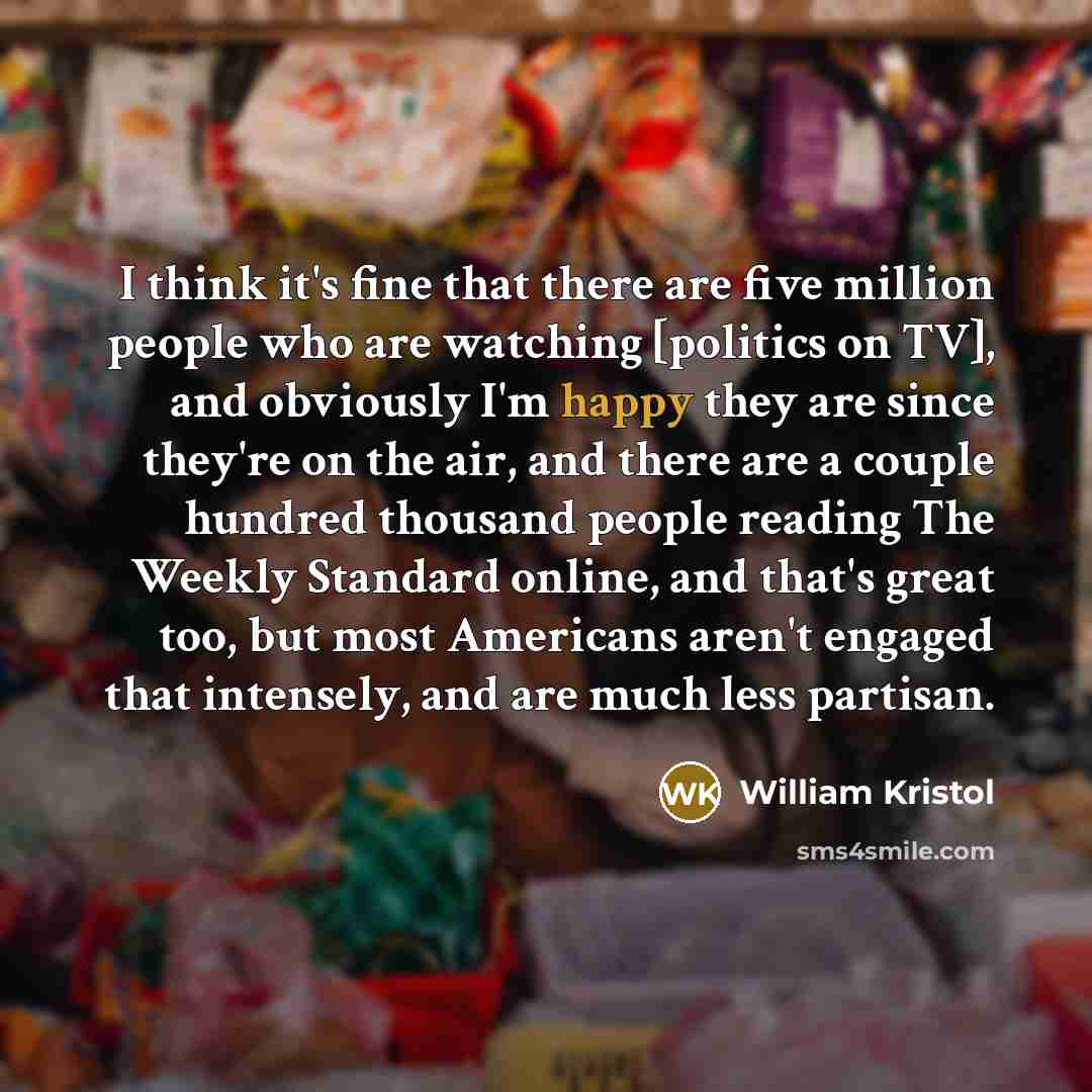 “I think it's fine that there are five million people who are watching [politics on TV], and obviously I'm happy they are since they're on the air, and there are a couple hundred thousand people reading The Weekly Standard online, and that's great too, but most Americans aren't engaged that…” quote by William Kristol