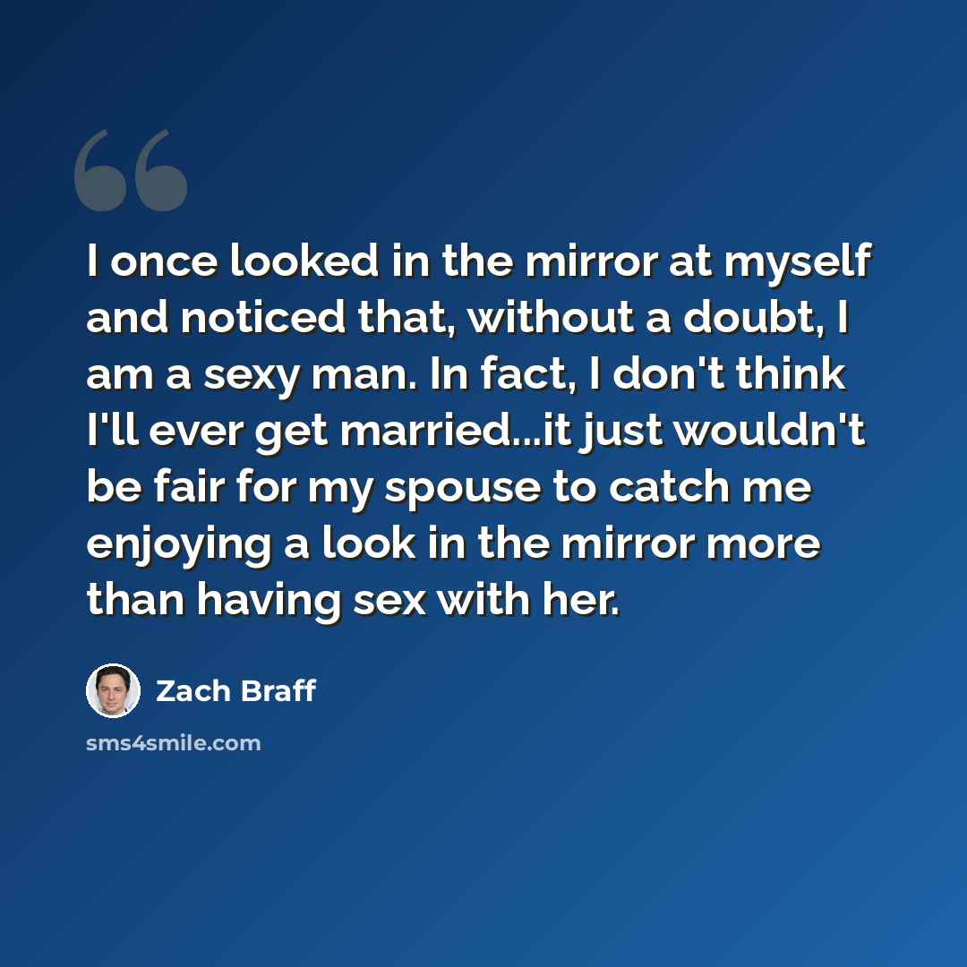 “I once looked in the mirror at myself and noticed that, without a doubt, I am a sexy man. In fact, I don't think I'll ever get married...it just wouldn't be fair for my spouse to catch me enjoying a look in the mirror more than having sex with her.” quote by Zach Braff
