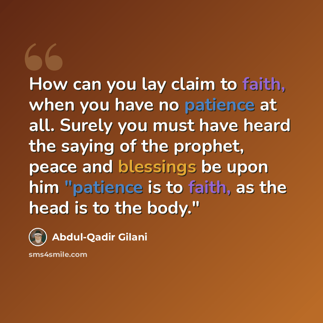 “How can you lay claim to faith, when you have no patience at all. Surely you must have heard the saying of the prophet, peace and blessings be upon him "patience is to faith, as the head is to the body."” quote by Abdul-Qadir Gilani