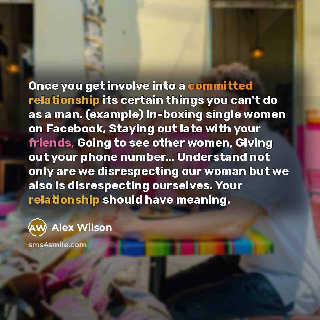 “Once you get involve into a committed relationship its certain things you can't do as a man. (example) In-boxing single women on Facebook, Staying out late with your friends, Going to see other women, Giving out your phone number… Understand not only are we disrespecting our woman but we also is…” quote by Alex Wilson